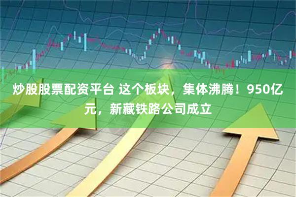 炒股股票配资平台 这个板块,集体沸腾!950亿元,新藏铁路公司成立