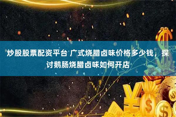 炒股股票配资平台 广式烧腊卤味价格多少钱，探讨鹅肠烧腊卤味如何开店