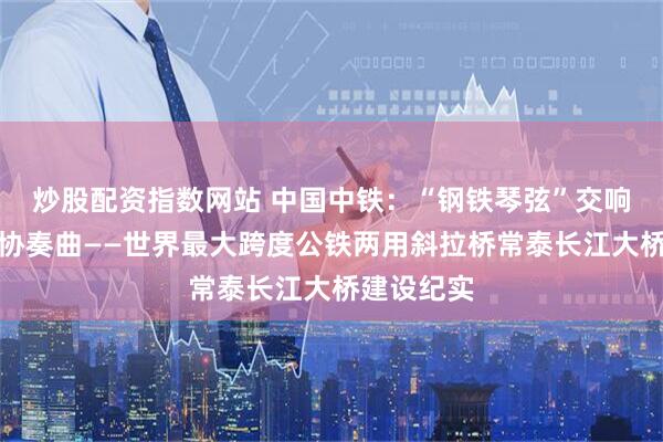炒股配资指数网站 中国中铁：“钢铁琴弦”交响两岸双城协奏曲——世界最大跨度公铁两用斜拉桥常泰长江大桥建设纪实