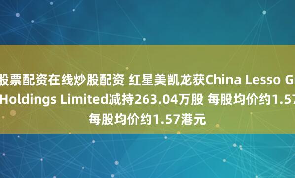 股票配资在线炒股配资 红星美凯龙获China Lesso Group Holdings Limited减持263.04万股 每股均价约1.57港元