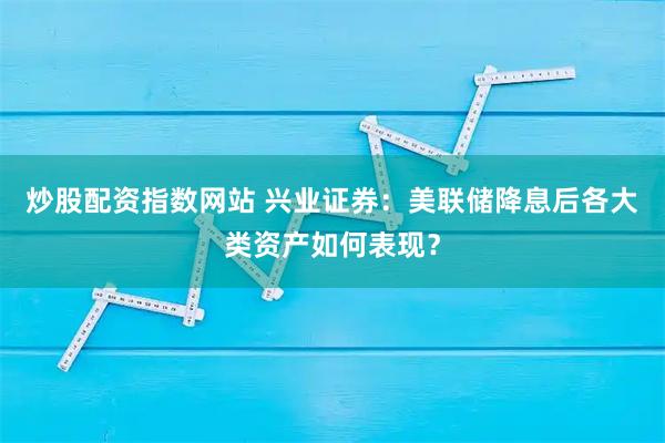炒股配资指数网站 兴业证券:美联储降息后各大类资产如何表现?