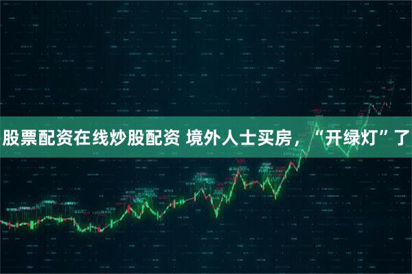 股票配资在线炒股配资 境外人士买房，“开绿灯”了