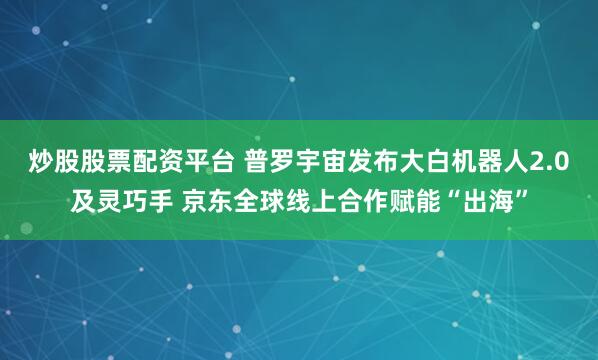 炒股股票配资平台 普罗宇宙发布大白机器人2.0及灵巧手 京东全球线上合作赋能“出海”