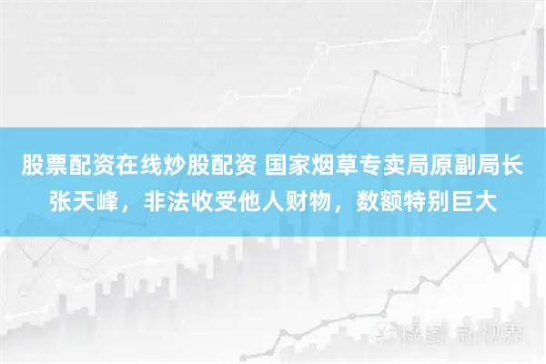 股票配资在线炒股配资 国家烟草专卖局原副局长张天峰，非法收受他人财物，数额特别巨大