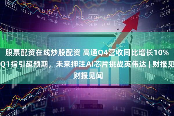 股票配资在线炒股配资 高通Q4营收同比增长10%，Q1指引超预期，未来押注AI芯片挑战英伟达 | 财报见闻