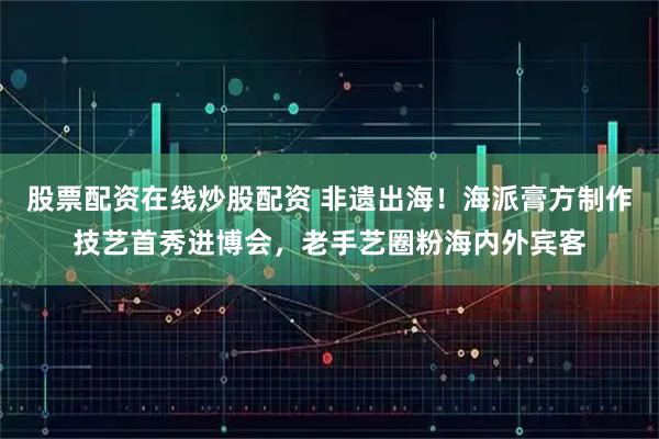 股票配资在线炒股配资 非遗出海！海派膏方制作技艺首秀进博会，老手艺圈粉海内外宾客