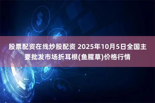 股票配资在线炒股配资 2025年10月5日全国主要批发市场折耳根(鱼腥草)价格行情