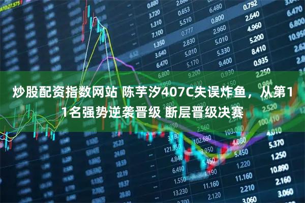 炒股配资指数网站 陈芋汐407C失误炸鱼，从第11名强势逆袭晋级 断层晋级决赛