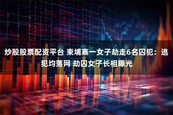 炒股股票配资平台 柬埔寨一女子劫走6名囚犯：逃犯均落网 劫囚女子长相曝光