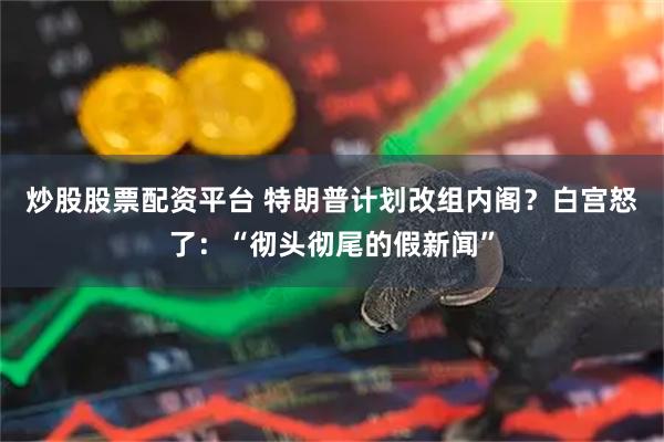 炒股股票配资平台 特朗普计划改组内阁？白宫怒了：“彻头彻尾的假新闻”