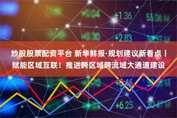 炒股股票配资平台 新华鲜报·规划建议新看点丨赋能区域互联！推进跨区域跨流域大通道建设