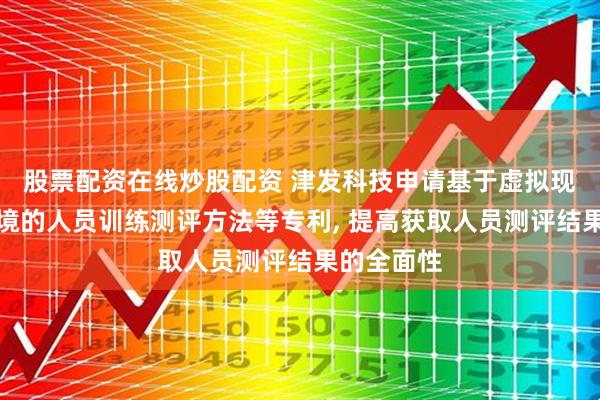 股票配资在线炒股配资 津发科技申请基于虚拟现实模拟环境的人员训练测评方法等专利, 提高获取人员测评结果的全面性