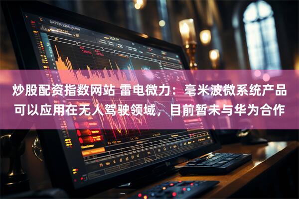 炒股配资指数网站 雷电微力：毫米波微系统产品可以应用在无人驾驶领域，目前暂未与华为合作