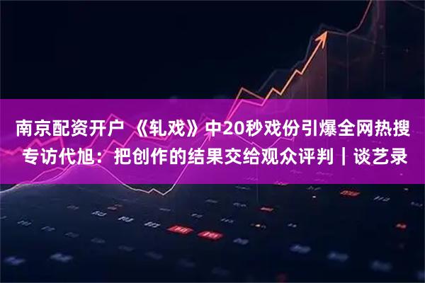 南京配资开户 《轧戏》中20秒戏份引爆全网热搜 专访代旭：把创作的结果交给观众评判｜谈艺录