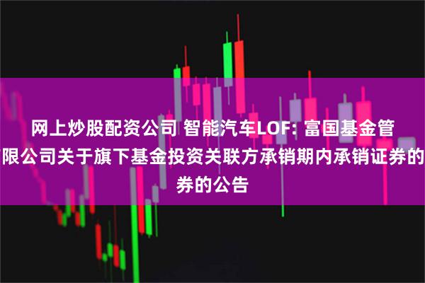 网上炒股配资公司 智能汽车LOF: 富国基金管理有限公司关于旗下基金投资关联方承销期内承销证券的公告