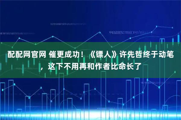 配配网官网 催更成功！《镖人》许先哲终于动笔，这下不用再和作者比命长了