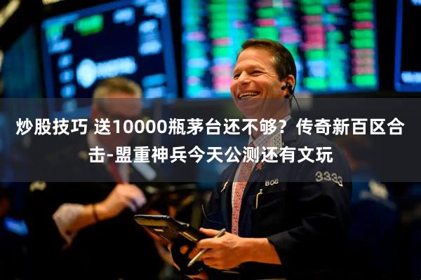 炒股技巧 送10000瓶茅台还不够？传奇新百区合击-盟重神兵今天公测还有文玩
