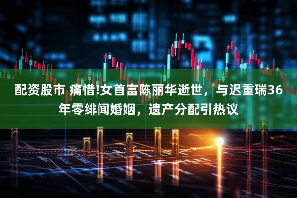 配资股市 痛惜!女首富陈丽华逝世，与迟重瑞36年零绯闻婚姻，遗产分配引热议