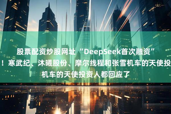 股票配资炒股网址 “DeepSeek首次融资”传闻震动市场！寒武纪、沐曦股份、摩尔线程和张雪机车的天使投资人都回应了