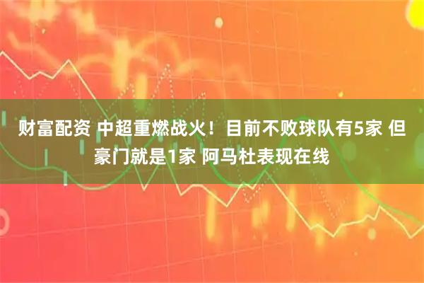 财富配资 中超重燃战火！目前不败球队有5家 但豪门就是1家 阿马杜表现在线