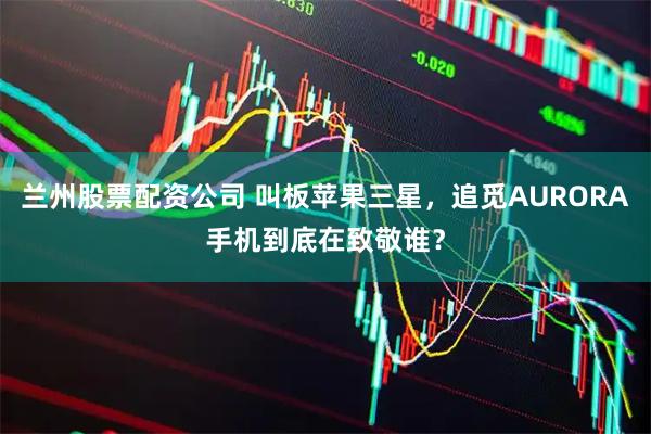 兰州股票配资公司 叫板苹果三星，追觅AURORA手机到底在致敬谁？