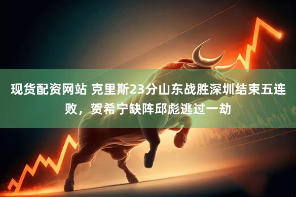 现货配资网站 克里斯23分山东战胜深圳结束五连败，贺希宁缺阵邱彪逃过一劫